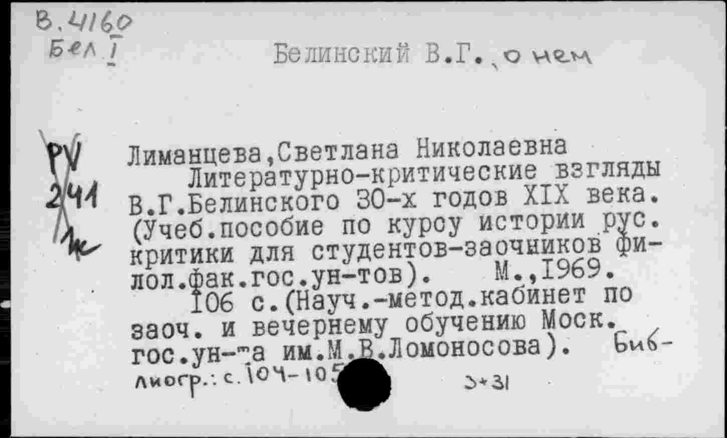 ﻿Б^л 7
Белинский В.Г.н<глд
\]	Лиманцева,Светлана Николаевна
Г . Литературно-критические взгляды [ч! В.Г.Белинского 30-х годов XIX века, к (Учеб.пособие по курсу истории рус.
критики для студентов-заочников фи-лол.фак.гос.ун-тов).	М.,1969.
106 с.(Науч.-метод.кабинет по заоч. и вечернему обучению Моск. гос.ун-т_а им.М.^.Ломоносова).	Ьиб
Лиогр.-. с/ЮЧ-	2>* .31